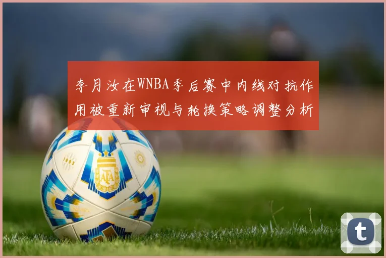 李月汝在WNBA季后赛中内线对抗作用被重新审视与轮换策略调整分析