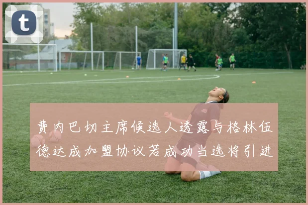 费内巴切主席候选人透露与格林伍德达成加盟协议若成功当选将引进他
