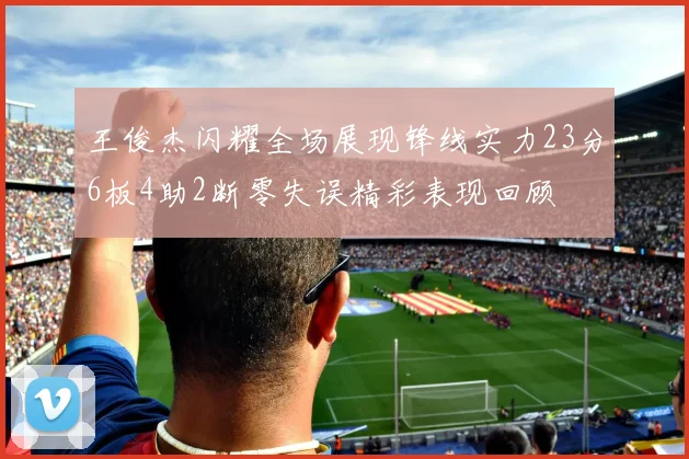 王俊杰闪耀全场展现锋线实力23分6板4助2断零失误精彩表现回顾
