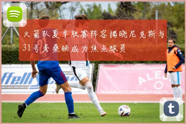 火箭队夏季联赛阵容揭晓尼克斯与31号秀桑顿成为焦点球员