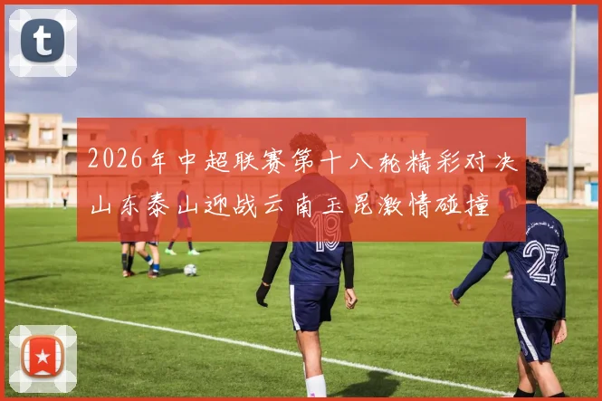 2026年中超联赛第十八轮精彩对决山东泰山迎战云南玉昆激情碰撞