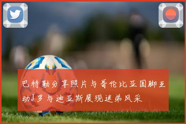 巴特勒分享照片与哥伦比亚国脚互动J罗与迪亚斯展现迷弟风采