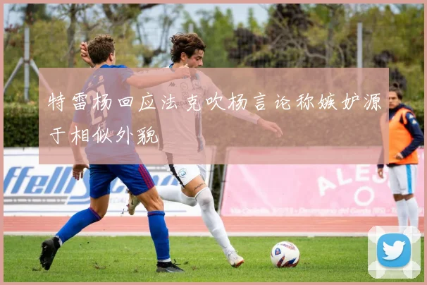 特雷杨回应法克吹杨言论称嫉妒源于相似外貌