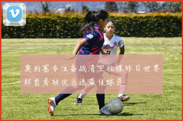 奥利塞专注备战清空社媒昨日世界杯首秀助攻当选最佳球员