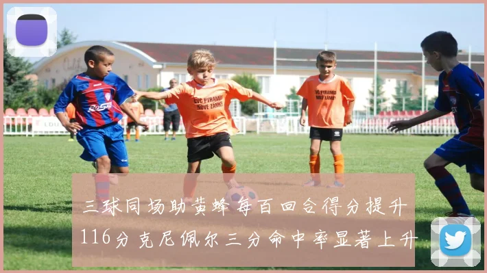三球同场助黄蜂每百回合得分提升116分克尼佩尔三分命中率显著上升近10